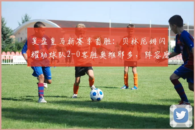 复盘皇马新赛季首胜：贝林厄姆闪耀助球队2-0客胜奥维耶多，阵容磨合获开门红