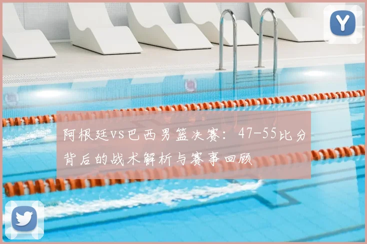 阿根廷vs巴西男篮决赛:47-55比分背后的战术解析与赛事回顾