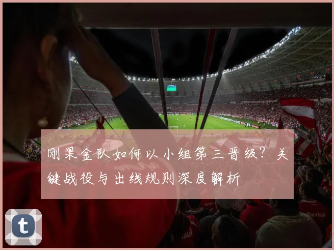刚果金队如何以小组第三晋级?关键战役与出线规则深度解析