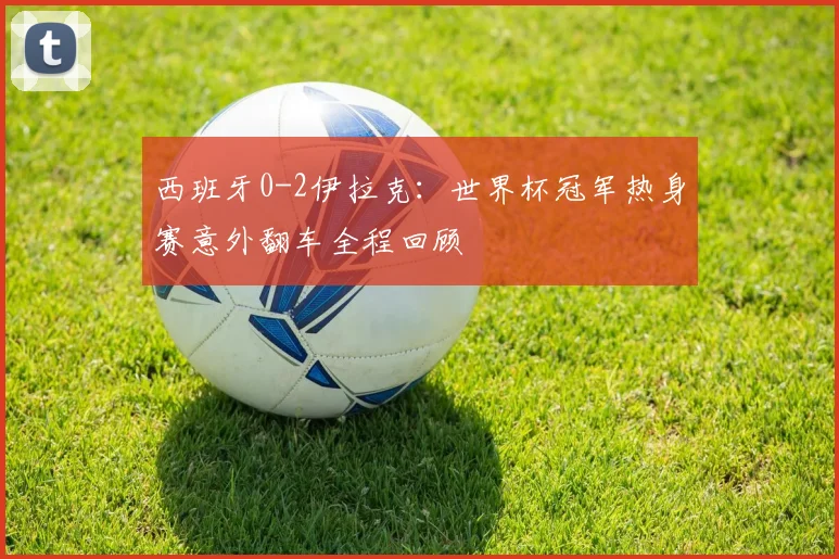 西班牙0-2伊拉克：世界杯冠军热身赛意外翻车全程回顾