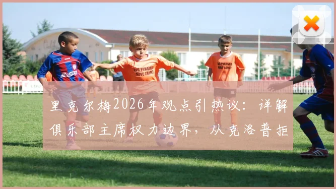 里克尔梅2026年观点引热议：详解俱乐部主席权力边界，从克洛普拒皇马看教练权威保障