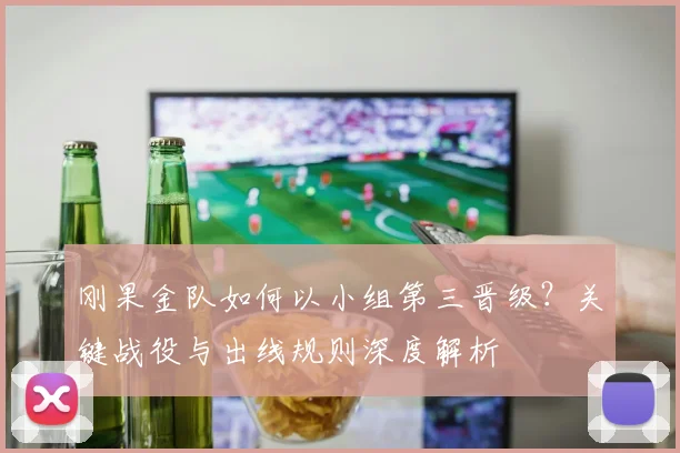 刚果金队如何以小组第三晋级?关键战役与出线规则深度解析