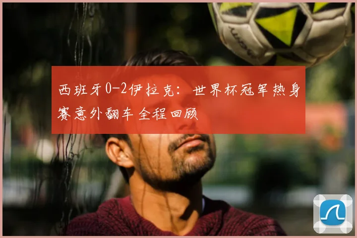 西班牙0-2伊拉克：世界杯冠军热身赛意外翻车全程回顾