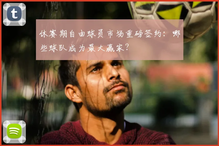 休赛期自由球员市场重磅签约:哪些球队成为最大赢家?