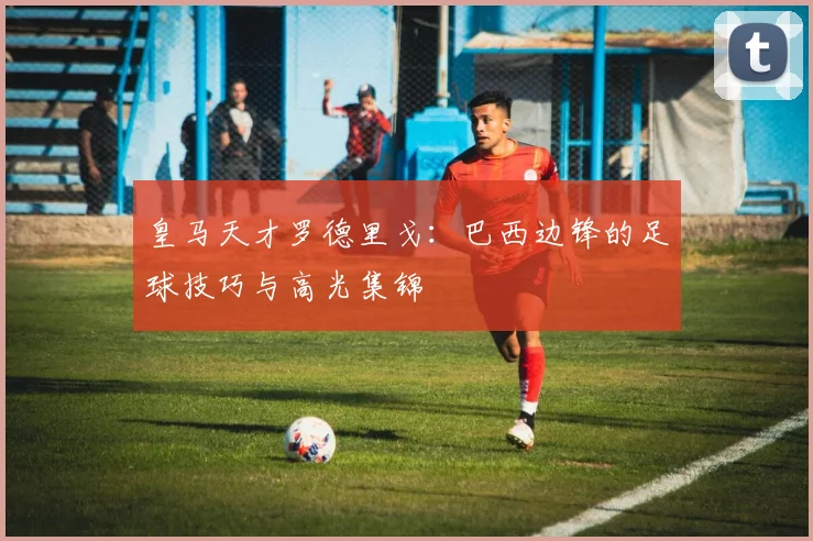 皇马天才罗德里戈:巴西边锋的足球技巧与高光集锦
