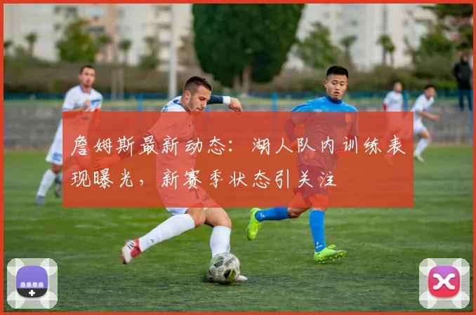 詹姆斯最新动态:湖人队内训练表现曝光,新赛季状态引关注