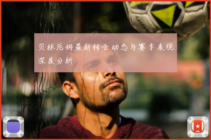 贝林厄姆最新转会动态与赛季表现深度分析