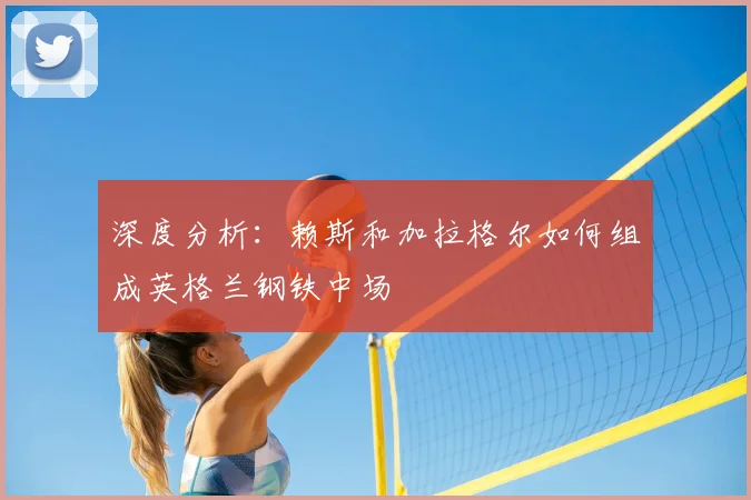 深度分析：赖斯和加拉格尔如何组成英格兰钢铁中场