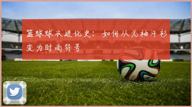 篮球球衣进化史：如何从无袖汗衫变为时尚符号
