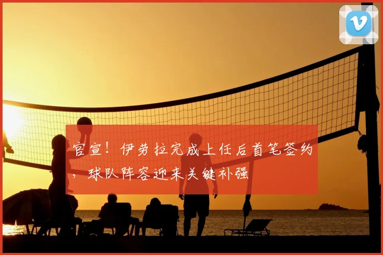 官宣！伊劳拉完成上任后首笔签约，球队阵容迎来关键补强