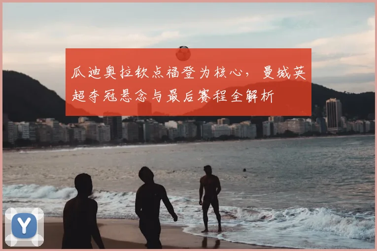 瓜迪奥拉钦点福登为核心,曼城英超夺冠悬念与最后赛程全解析